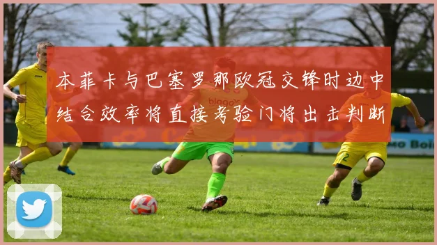 本菲卡与巴塞罗那欧冠交锋时边中结合效率将直接考验门将出击判断