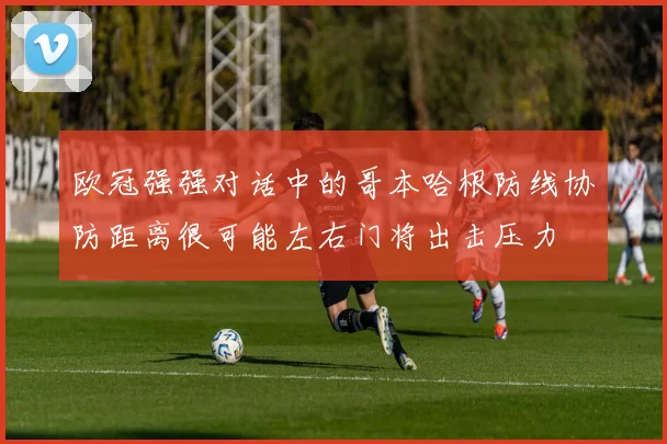 欧冠强强对话中的哥本哈根防线协防距离很可能左右门将出击压力