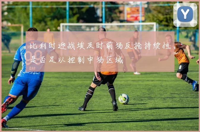 比利时迎战埃及时前场反抢持续性是否足以控制中场区域