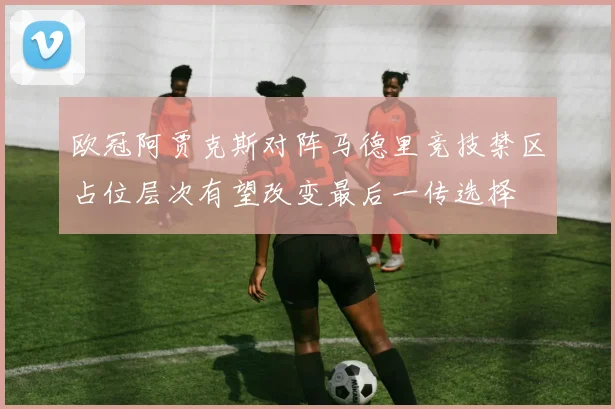 欧冠阿贾克斯对阵马德里竞技禁区占位层次有望改变最后一传选择