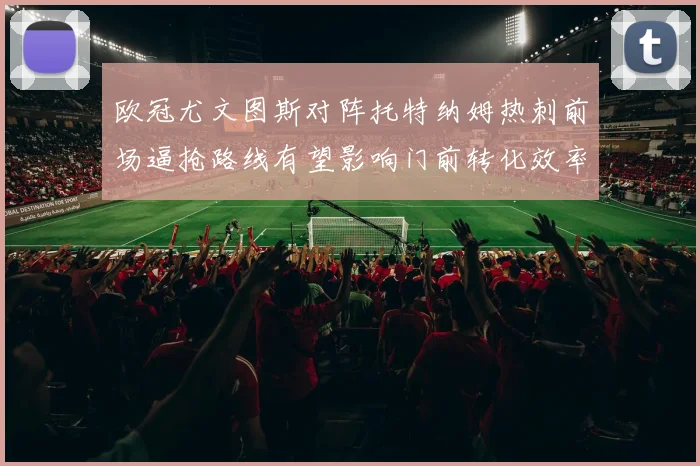欧冠尤文图斯对阵托特纳姆热刺前场逼抢路线有望影响门前转化效率