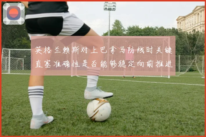 英格兰赖斯对上巴拿马防线时关键直塞准确性是否能够稳定向前推进