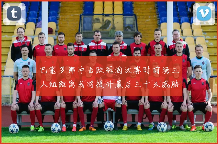 巴塞罗那冲击欧冠淘汰赛时前场三人组距离或将提升最后三十米威胁