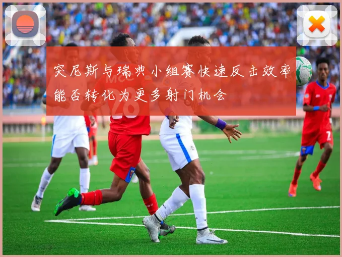 突尼斯与瑞典小组赛快速反击效率能否转化为更多射门机会